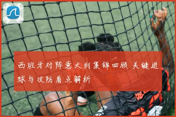 西班牙对阵意大利集锦回顾 关键进球与攻防看点解析