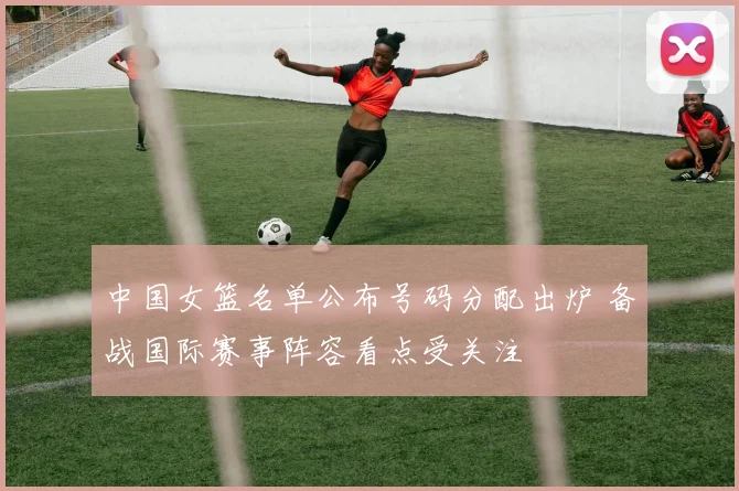 中国女篮名单公布号码分配出炉 备战国际赛事阵容看点受关注
