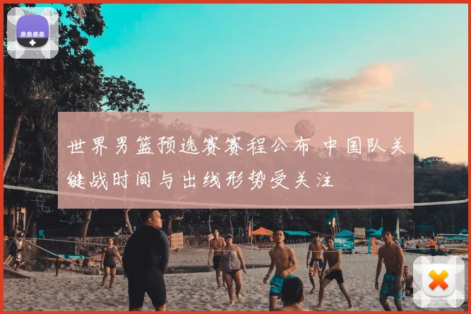 世界男篮预选赛赛程公布 中国队关键战时间与出线形势受关注