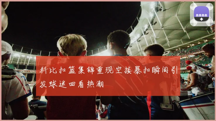 科比扣篮集锦重现空接暴扣瞬间引发球迷回看热潮