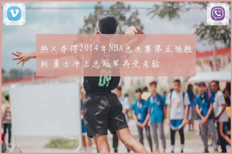 热火夺得2014年NBA总决赛第五场胜利 勇士冲击总冠军再受考验