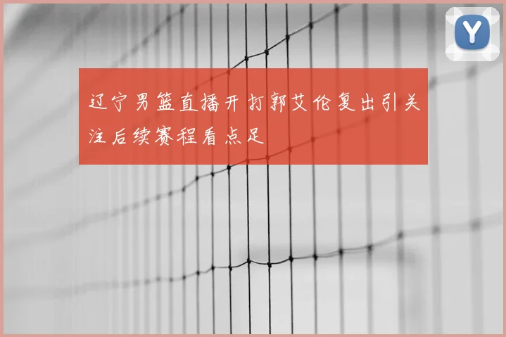 辽宁男篮直播开打郭艾伦复出引关注后续赛程看点足