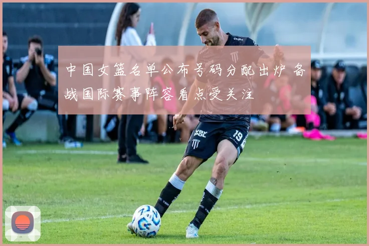 中国女篮名单公布号码分配出炉 备战国际赛事阵容看点受关注