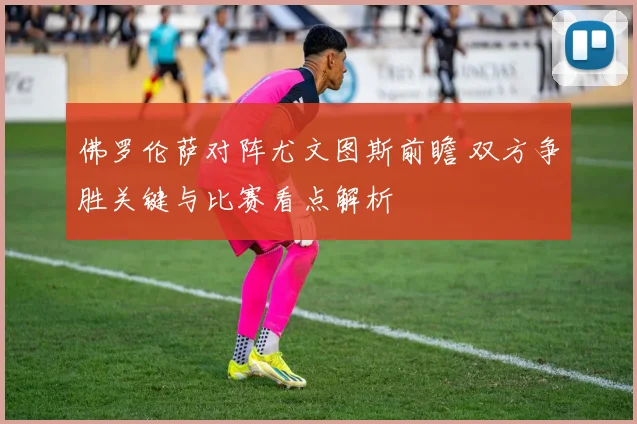 佛罗伦萨对阵尤文图斯前瞻 双方争胜关键与比赛看点解析