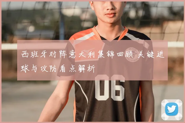 西班牙对阵意大利集锦回顾 关键进球与攻防看点解析