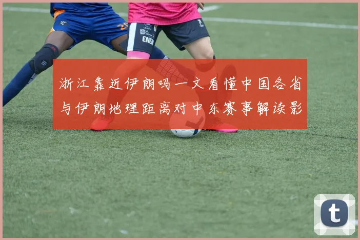 浙江靠近伊朗吗一文看懂中国各省与伊朗地理距离对中东赛事解读影响