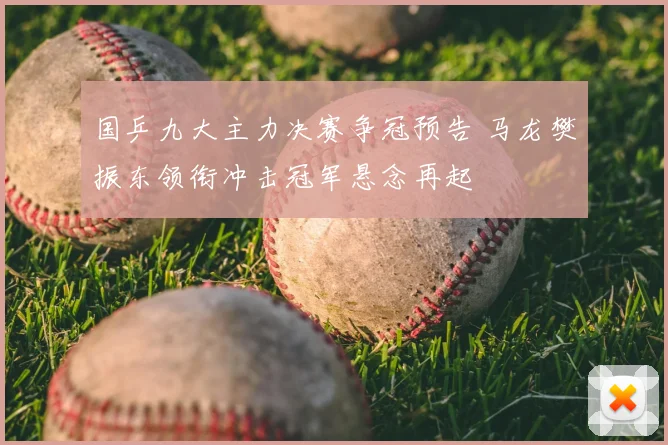 国乒九大主力决赛争冠预告 马龙樊振东领衔冲击冠军悬念再起