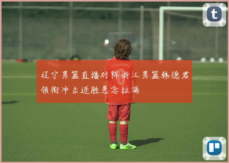 辽宁男篮直播对阵浙江男篮韩德君领衔冲击连胜悬念拉满