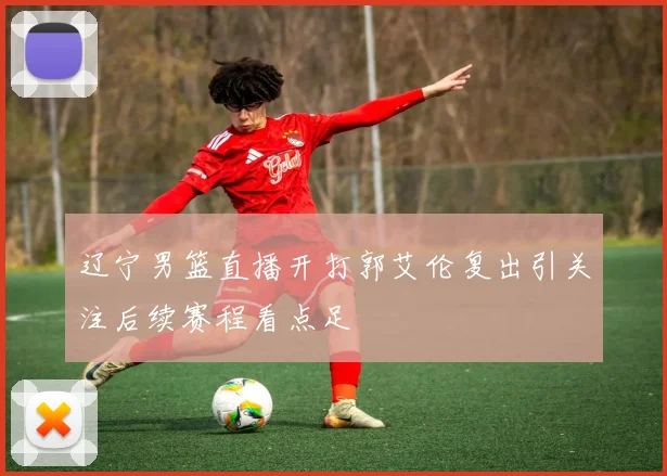 辽宁男篮直播开打郭艾伦复出引关注后续赛程看点足