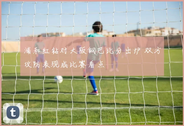 浦和红钻对大阪钢巴比分出炉 双方攻防表现成比赛看点