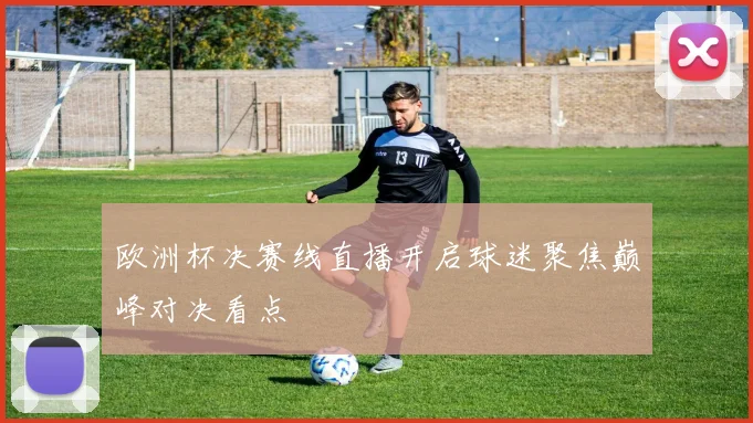 欧洲杯决赛线直播开启球迷聚焦巅峰对决看点