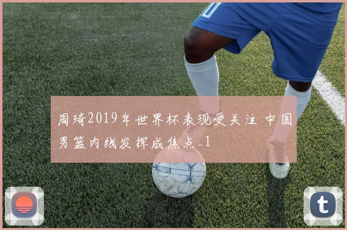 周琦2019年世界杯表现受关注 中国男篮内线发挥成焦点_1