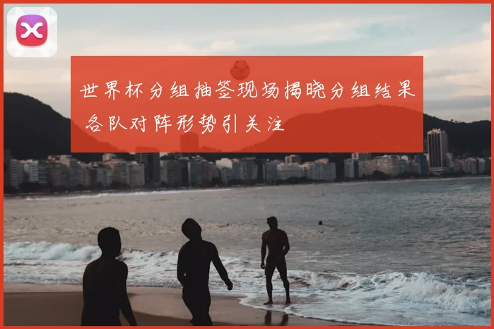 世界杯分组抽签现场揭晓分组结果 各队对阵形势引关注