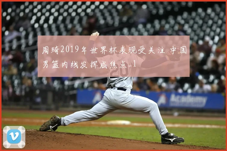 周琦2019年世界杯表现受关注 中国男篮内线发挥成焦点_1